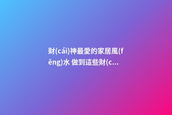財(cái)神最愛的家居風(fēng)水 做到這些財(cái)運(yùn)自然會(huì)好